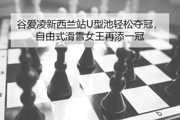 谷爱凌新西兰站U型池轻松夺冠，自由式滑雪女王再添一冠